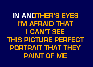 IN ANOTHERB EYES
I'M AFRAID THAT
I CAN'T SEE
THIS PICTURE PERFECT
PORTRAIT THAT THEY
PAINT OF ME