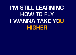 I'M STILL LEARNING
HOW TO FLY
I WANNA TAKE YOU

HIGHER