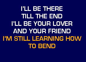 I'LL BE THERE
TILL THE END
I'LL BE YOUR LOVER
AND YOUR FRIEND
I'M STILL LEARNING HOW
TO BEND