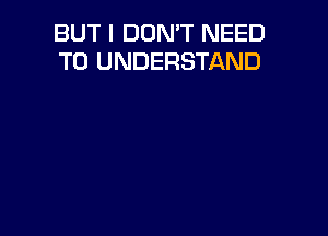 BUT I DON'T NEED
TO UNDERSTAND