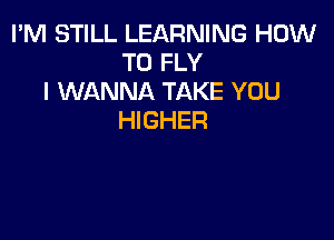 I'M STILL LEARNING HOW
TO FLY
I WANNA TAKE YOU

HIGHER