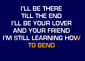 I'LL BE THERE
TILL THE END
I'LL BE YOUR LOVER
AND YOUR FRIEND
I'M STILL LEARNING HOW
TO BEND