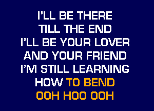 I'LL BE THERE
TILL THE END
I'LL BE YOUR LOVER
AND YOUR FRIEND
I'M STILL LEARNING
HOW TO BEND
00H H00 00H