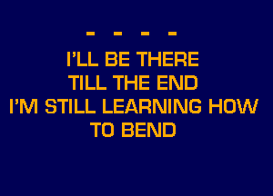 I'LL BE THERE
TILL THE END
I'M STILL LEARNING HOW
TO BEND