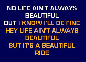 N0 LIFE AIN'T ALWAYS
BEAUTIFUL
BUT I KNOW I'LL BE FINE
HEY LIFE AIN'T ALWAYS
BEAUTIFUL
BUT ITS A BEAUTIFUL
RIDE