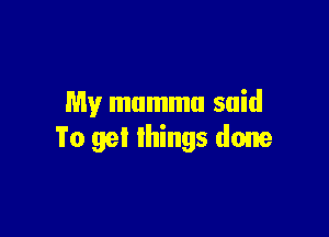 My mummu said

To get things done