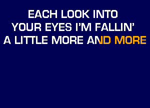 EACH LOOK INTO
YOUR EYES I'M FALLIM
A LITTLE MORE AND MORE