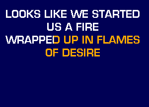 LOOKS LIKE WE STARTED
US A FIRE
WRAPPED UP IN FLAMES
0F DESIRE