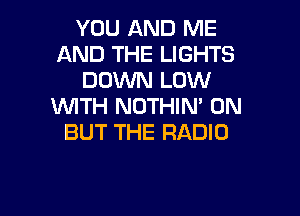 YOU AND ME
AND THE LIGHTS
DOWN LOW
WITH NOTHIN' 0N

BUT THE RADIO