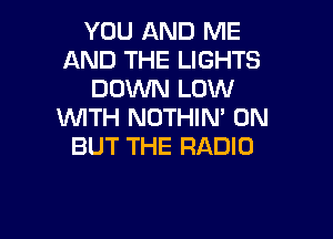 YOU AND ME
AND THE LIGHTS
DOWN LOW
WITH NOTHIN' 0N

BUT THE RADIO