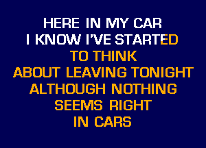 HERE IN MY CAR
I KNOW I'VE STARTED
TU THINK
ABOUT LEAVING TONIGHT
ALTHOUGH NOTHING
SEEMS RIGHT
IN CARS