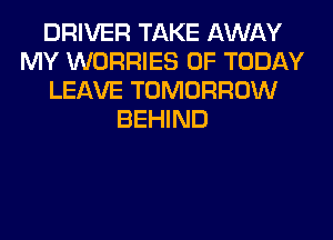 DRIVER TAKE AWAY
MY WORRIES 0F TODAY
LEAVE TOMORROW
BEHIND
