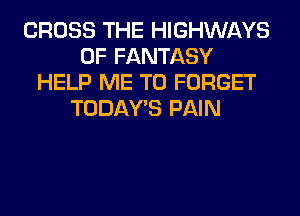 CROSS THE HIGHWAYS
0F FANTASY
HELP ME TO FORGET
TODAWS PAIN