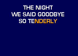 THE NIGHT
XNE SAID GOODBYE
SO TENDERLY