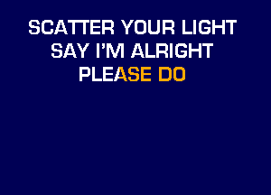SCATTER YOUR LIGHT
SAY I'M ALRIGHT
PLEASE DO