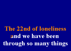 The 22nd of loneliness
and we have been
through so many things