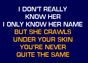 I DON'T REALLY
KNOW HER
I ONLY KNOW HER NAME
BUT SHE CRAWLS
UNDER YOUR SKIN
YOU'RE NEVER
QUITE THE SAME