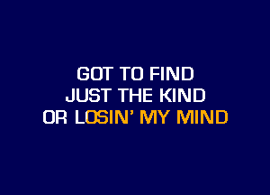 GOT TO FIND
JUST THE KIND

OR LOSIN' MY MIND