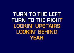 TURN TO THE LEFT
TURN TO THE RIGHT
LOOKIN' UPSTAIRS
LOOKIN' BEHIND
YEAH