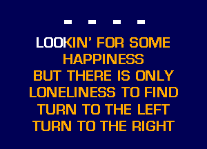 LOOKIN' FOR SOME
HAPPINESS
BUT THERE IS ONLY
LONELINESS TO FIND
TURN TO THE LEFT
TURN TO THE RIGHT