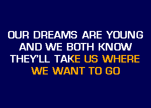 OUR DREAMS ARE YOUNG
AND WE BOTH KNOW
THEY'LL TAKE US WHERE
WE WANT TO GO