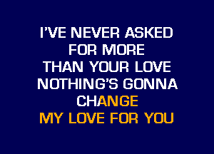 I'VE NEVER ASKED
FOR MORE
THAN YOUR LOVE
NOTHING'S GONNA
CHANGE
MY LOVE FOR YOU

g