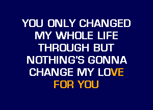 YOU ONLY CHANGED
MY WHOLE LIFE
THROUGH BUT

NOTHING'S GONNA
CHANGE MY LOVE
FOR YOU