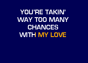 YOU'RE TAKIN'
WAY TOO MANY
CHANCES

WITH MY LOVE