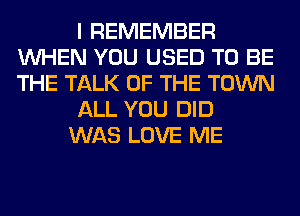 I REMEMBER
WHEN YOU USED TO BE
THE TALK OF THE TOWN

ALL YOU DID

WAS LOVE ME