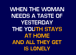 WHEN THE WOMAN
NEEDS A TASTE OF
YESTERDAY
THE YOUTH STAYS

AT HOME
AND ALL THEY GET
IS LONELY