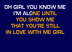 0H GIRL YOU KNOW ME
I'M ALONE UNTIL
YOU SHOW ME
THAT YOU'RE STILL
IN LOVE WITH ME GIRL