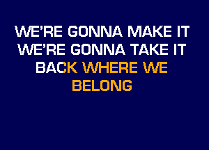 WERE GONNA MAKE IT
WERE GONNA TAKE IT
BACK WHERE WE
BELONG