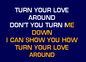 TURN YOUR LOVE
AROUND
DON'T YOU TURN ME
DOWN
I CAN SHOW YOU HOW

TURN YOUR LOVE
AROUND