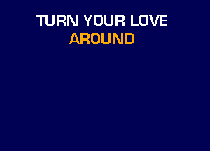 TURN YOUR LOVE
AROUND