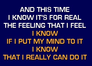 AND THIS TIME
I KNOW ITIS FOR REAL
THE FEELING THAT I FEEL
I KNOW
IF I PUT MY MIND TO IT
I KNOW
THAT I REALLY CAN DO IT