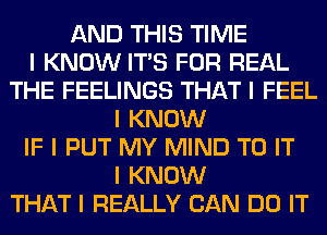 AND THIS TIME
I KNOW ITIS FOR REAL
THE FEELINGS THAT I FEEL
I KNOW
IF I PUT MY MIND TO IT
I KNOW
THAT I REALLY CAN DO IT