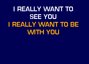 I REALLY WANT TO
SEE YOU
I REALLY WANT TO BE

WITH YOU