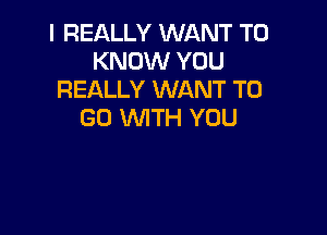 I REALLY WANT TO
KNOW YOU
REALLY WANT TO

GO WITH YOU