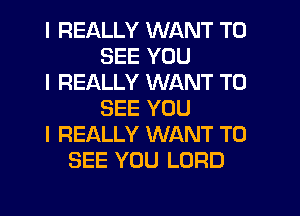 I REALLY WANT TO
SEE YOU
I REALLY WANT TO
SEE YOU
I REALLY WANT TO
SEE YOU LORD