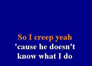 So I creep yeah
'cause he doesn't
know what I do