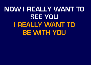 NOW I REALLY WANT TO
SEE YOU
I REALLY WANT TO

BE WITH YOU