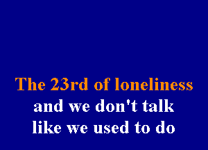 The 23rd of loneliness
and we don't talk
like we used to do