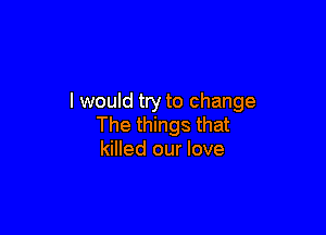 I would try to change

The things that
killed our love