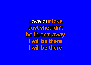 Love our love
Just shouldn't

be thrown away
I will be there
I will be there