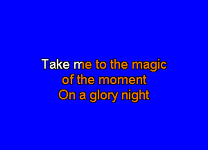 Take me to the magic

ofthe moment
On a glory night