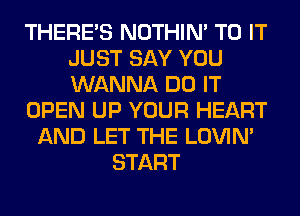 THERE'S NOTHIN' TO IT
JUST SAY YOU
WANNA DO IT

OPEN UP YOUR HEART

AND LET THE LOVIN'
START