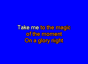 Take me to the magic

ofthe moment
On a glory night