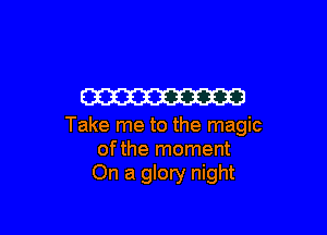 W

Take me to the magic
ofthe moment
On a glory night