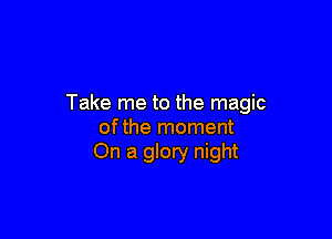 Take me to the magic

ofthe moment
On a glory night