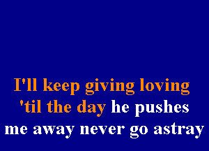 I'll keep giving loving
'til the day he pushes
me away never go astray